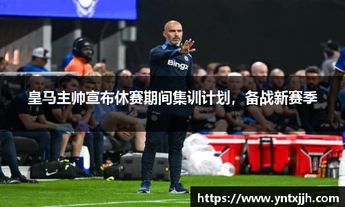 皇马主帅宣布休赛期间集训计划，备战新赛季