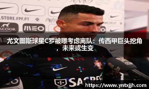 尤文图斯球星C罗被曝考虑离队：传西甲巨头挖角，未来或生变