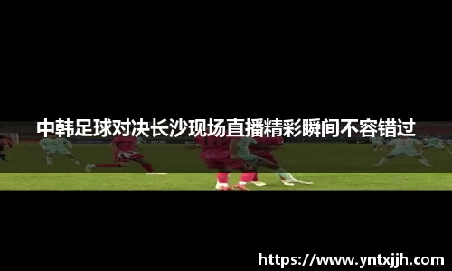 中韩足球对决长沙现场直播精彩瞬间不容错过