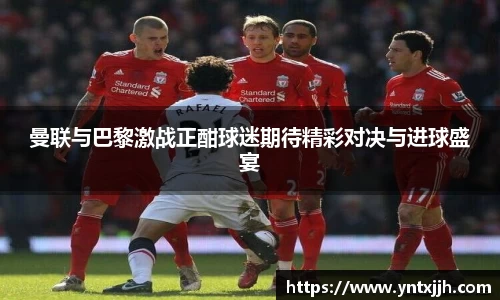 曼联与巴黎激战正酣球迷期待精彩对决与进球盛宴