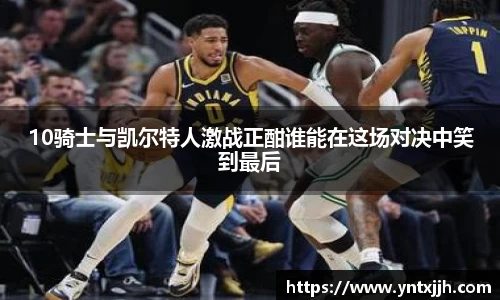 10骑士与凯尔特人激战正酣谁能在这场对决中笑到最后